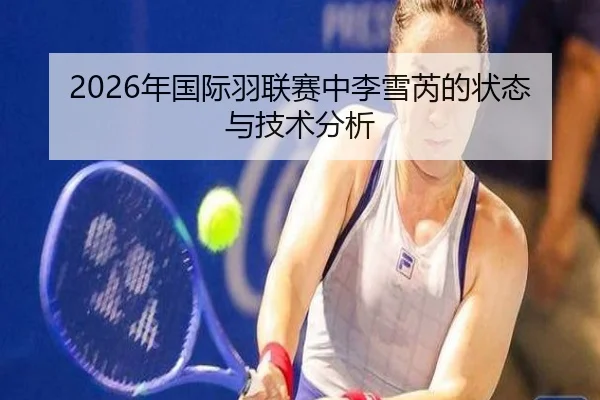 2026年国际羽联赛中李雪芮的状态与技术分析（HTH Sports）
