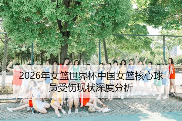 2026年女篮世界杯中国女篮核心球员受伤现状深度分析（HTH Sports）