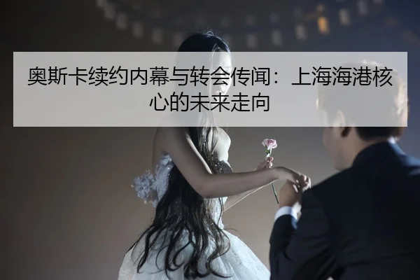 奥斯卡续约内幕与转会传闻：上海海港核心的未来走向