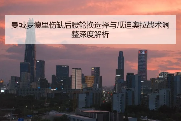 曼城罗德里伤缺后腰轮换选择与瓜迪奥拉战术调整深度解析