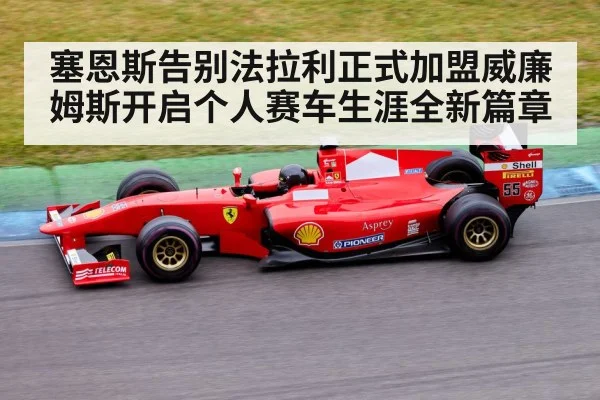塞恩斯告别法拉利正式加盟威廉姆斯开启个人赛车生涯全新篇章